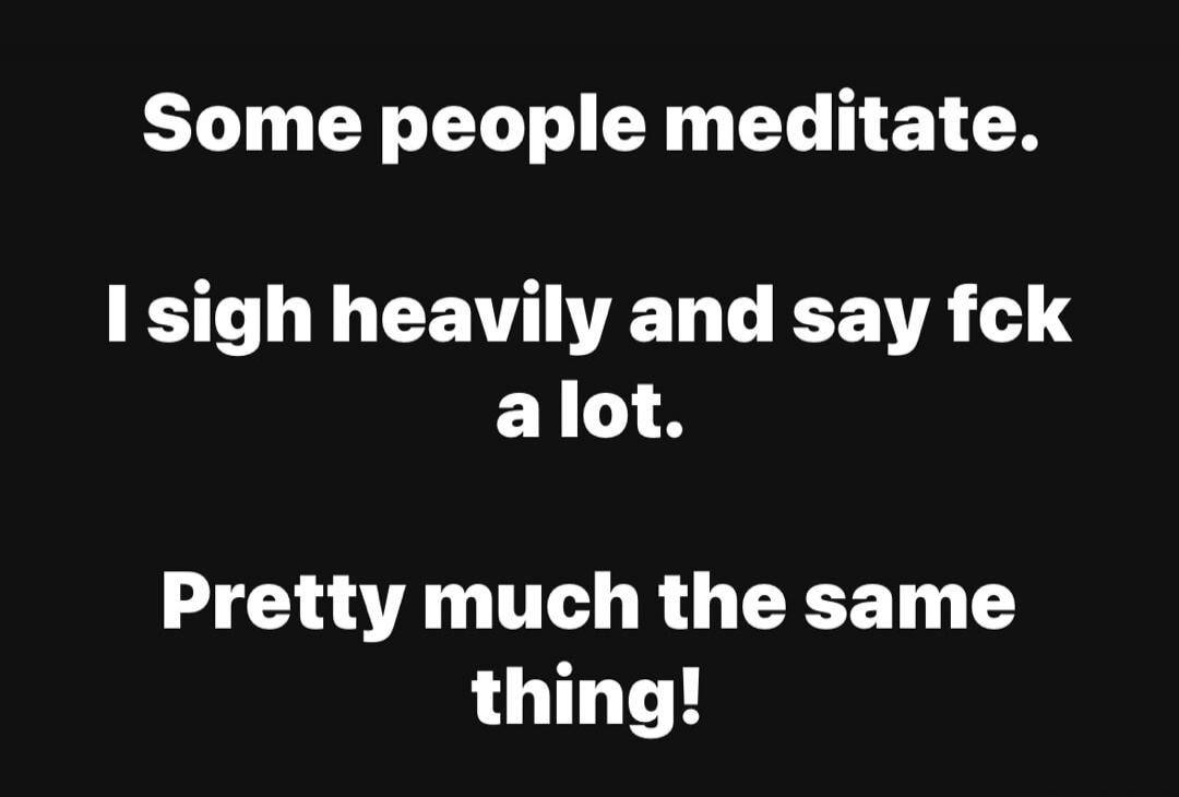 Some people meditate.
I sigh heavily and say fck a lot.
Pretty much the same thing!