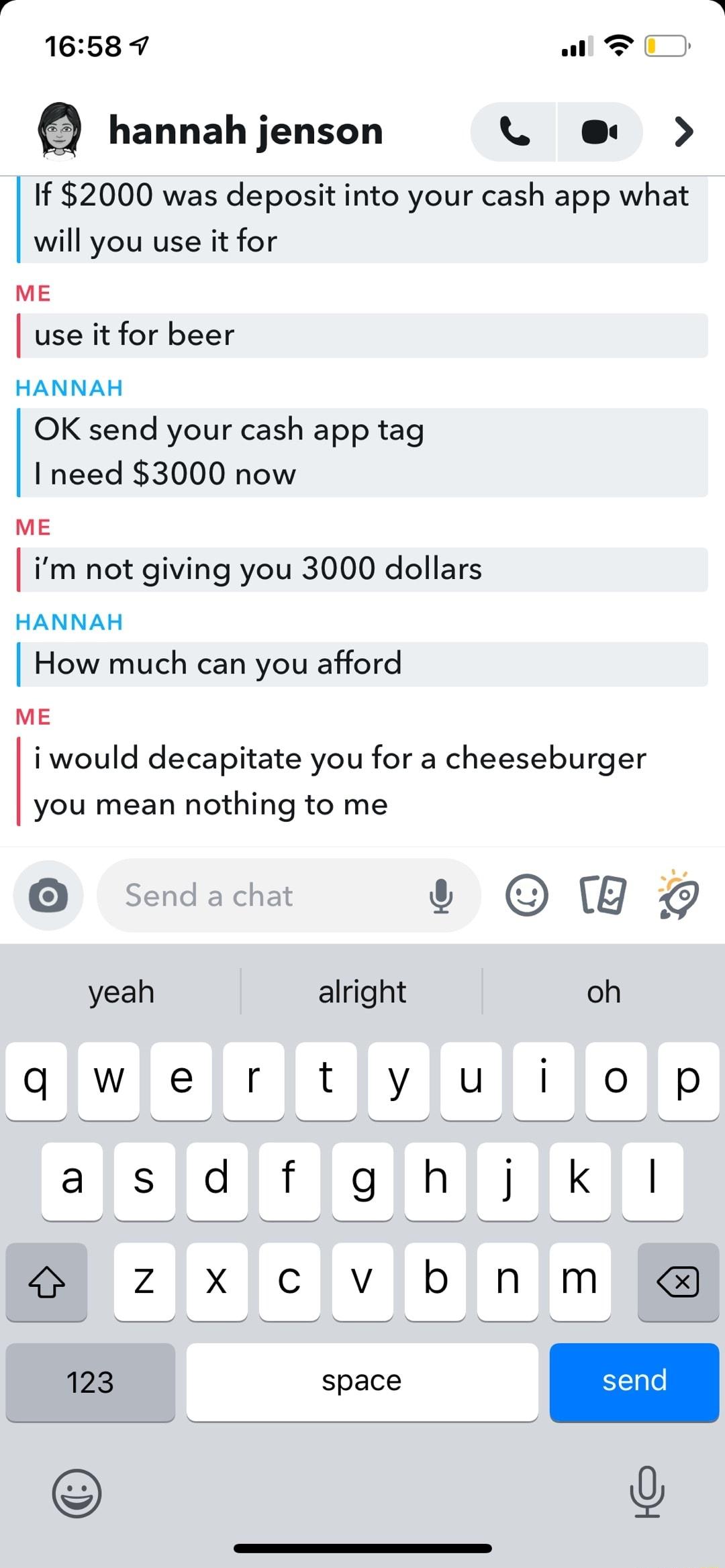 1658 7 wll D a hannah jenson L e If 2000 was deposit into your cash app what will you use it for ME use it for beer HANNAH OK send your cash app tag I need 3000 now ME im not giving you 3000 dollars HANNAH How much can you afford ME iwould decapitate you for a cheeseburger you mean nothing to me e s QWY yeah alright oh