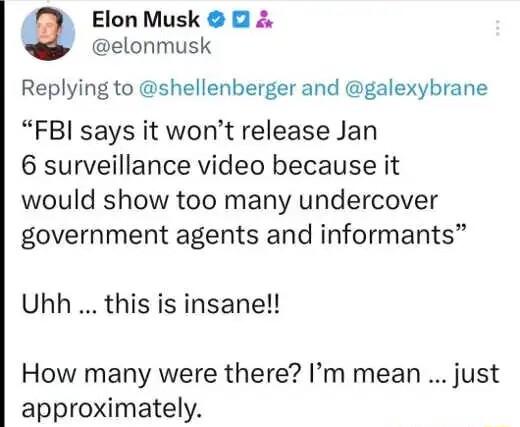 Elon Musk elonmusk Replying to shellenberger and galexybrane FBI says it wont release Jan 6 surveillance video because it would show too many undercover government agents and informants Uhh this is insane How many were there Im mean just approximately