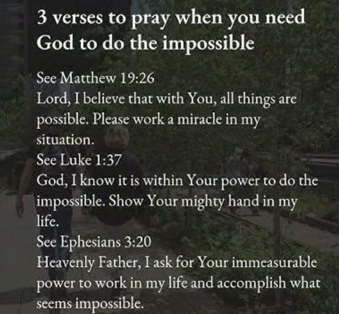 3 verses to pray when you need God to do the impossible
See Matthew 19:26
Lord, I believe that with You, all things are possible. Please work a miracle in my situation.
See Luke 1:37
God, I know it is within Your power to do the impossible. Show Your mighty hand in my life.
See Ephesians 3:20
Heavenly Father, I ask for Your immeasurable power to wo