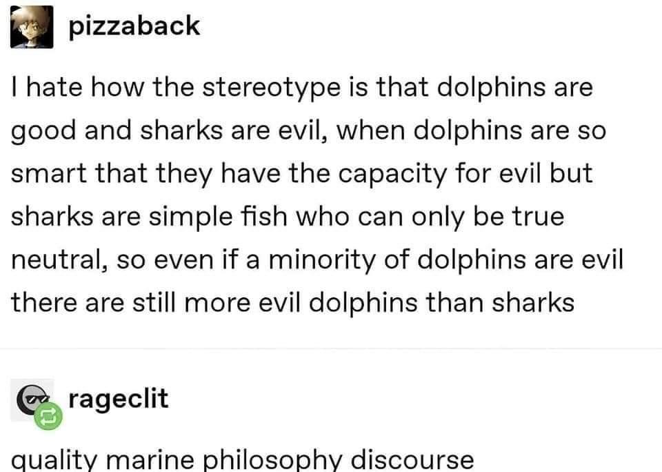 pizzaback hate how the stereotype is that dolphins are good and sharks are evil when dolphins are so smart that they have the capacity for evil but sharks are simple fish who can only be true neutral so even if a minority of dolphins are evil there are still more evil dolphins than sharks rageclit quality marine philosophy discourse