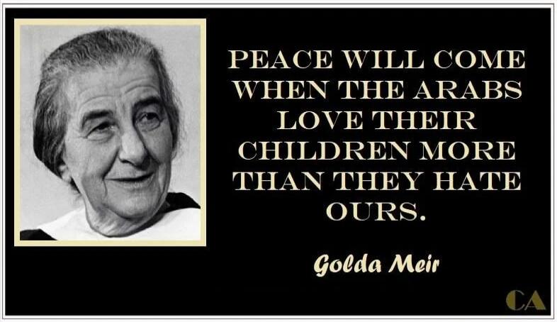 PEACE WILL COME WHEN THE ARABS LOVE THEIR CHILDREN MORE THAN THEY HATE OURS. Golda Meir