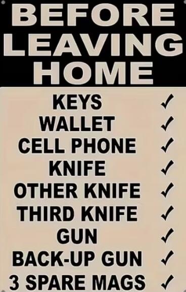 BEFORE LEAVING HOME
KEYS
WALLET
CELL PHONE
KNIFE
OTHER KNIFE
THIRD KNIFE
GUN
BACK-UP GUN
3 SPARE MAGS