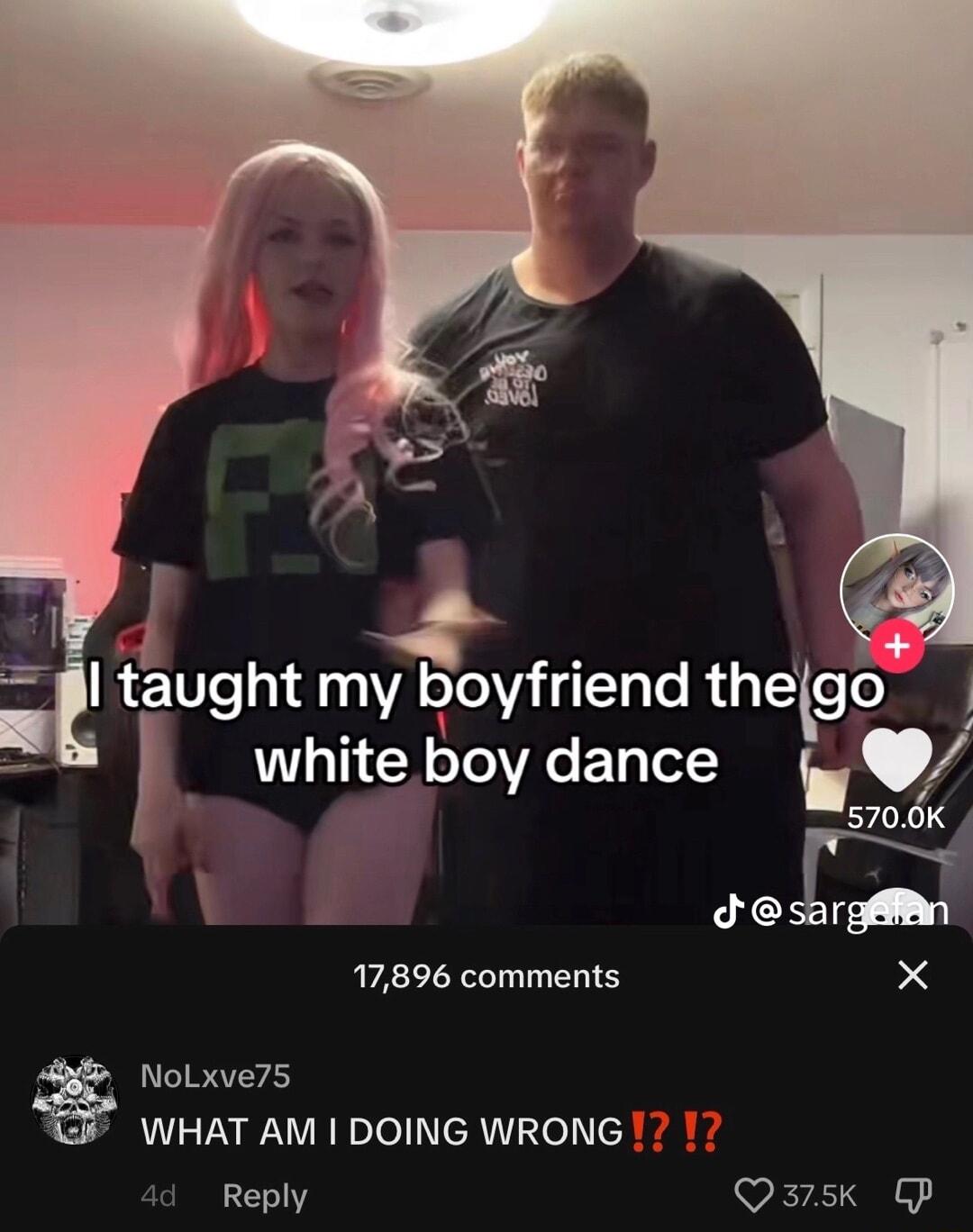 taught my boyfriend thetgo white boy dance gy 5700K sargMn 17896 comments X NoLxve75 WHAT AM DOING WRONG Reply Qa3rsk P