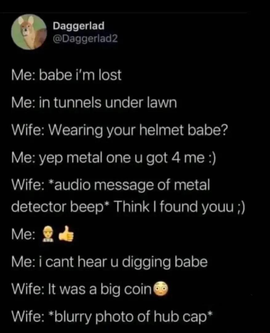 PELTTELED G ELTTLET Me babe im lost Me in tunnels under lawn Wife Wearing your helmet babe Me yep metal one u got 4 me Wife audio message of metal detector beep Think found youu Me 8 s Me i cant hear u digging babe Wife It was a big coin Wife blurry photo of hub cap