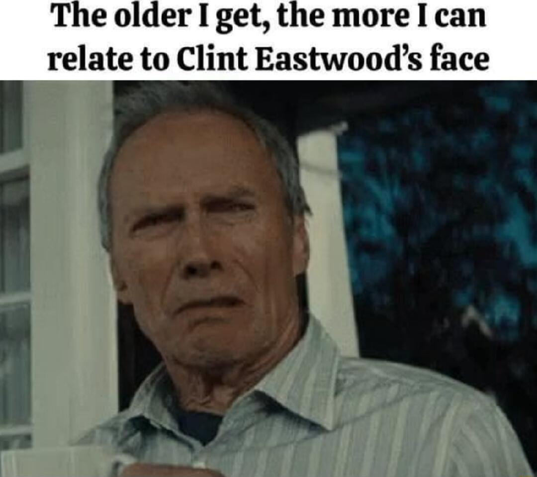 The older I get the more I can relate to Clint Eastwoods face