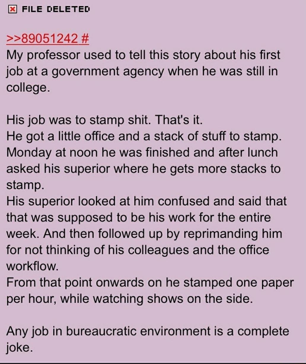 FILE DELETED 89051242 My professor used to tell this story about his first job at a government agency when he was still in college His job was to stamp shit Thats it He got a little office and a stack of stuff to stamp Monday at noon he was finished and after lunch asked his superior where he gets more stacks to stamp His superior looked at him confused and said that that was supposed to be his wo