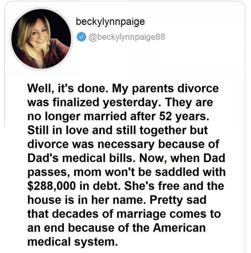 beckylynnpaige Yo Well its done My parents divorce was finalized yesterday They are no longer married after 52 years Still in love and still together but divorce was necessary because of Dads medical bills Now when Dad passes mom wont be saddled with 288000 in debt Shes free and the house is in her name Pretty sad that decades of marriage comes to an end because of the American medical system