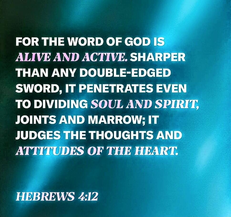 FOR THE WORD OF GOD IS ALIVE AND ACTIVE. SHARPER THAN ANY DOUBLE-EDGED SWORD, IT PENETRATES EVEN TO DIVIDING SOUL AND SPIRIT, JOINTS AND MARROW; IT JUDGES THE THOUGHTS AND ATTITUDES OF THE HEART. HEBREWS 4:12
