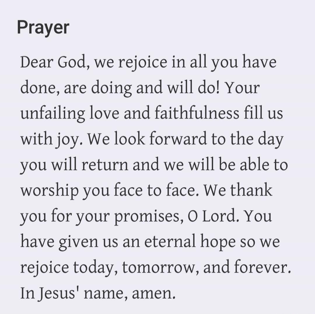 Prayer Dear God, we rejoice in all you have done, are doing and will do! Your unfailing love and faithfulness fill us with joy. We look forward to the day you will return and we will be able to worship you face to face. We thank you for your promises, O Lord. You have given us an eternal hope so we rejoice today, tomorrow, and forever. In Jesus' na