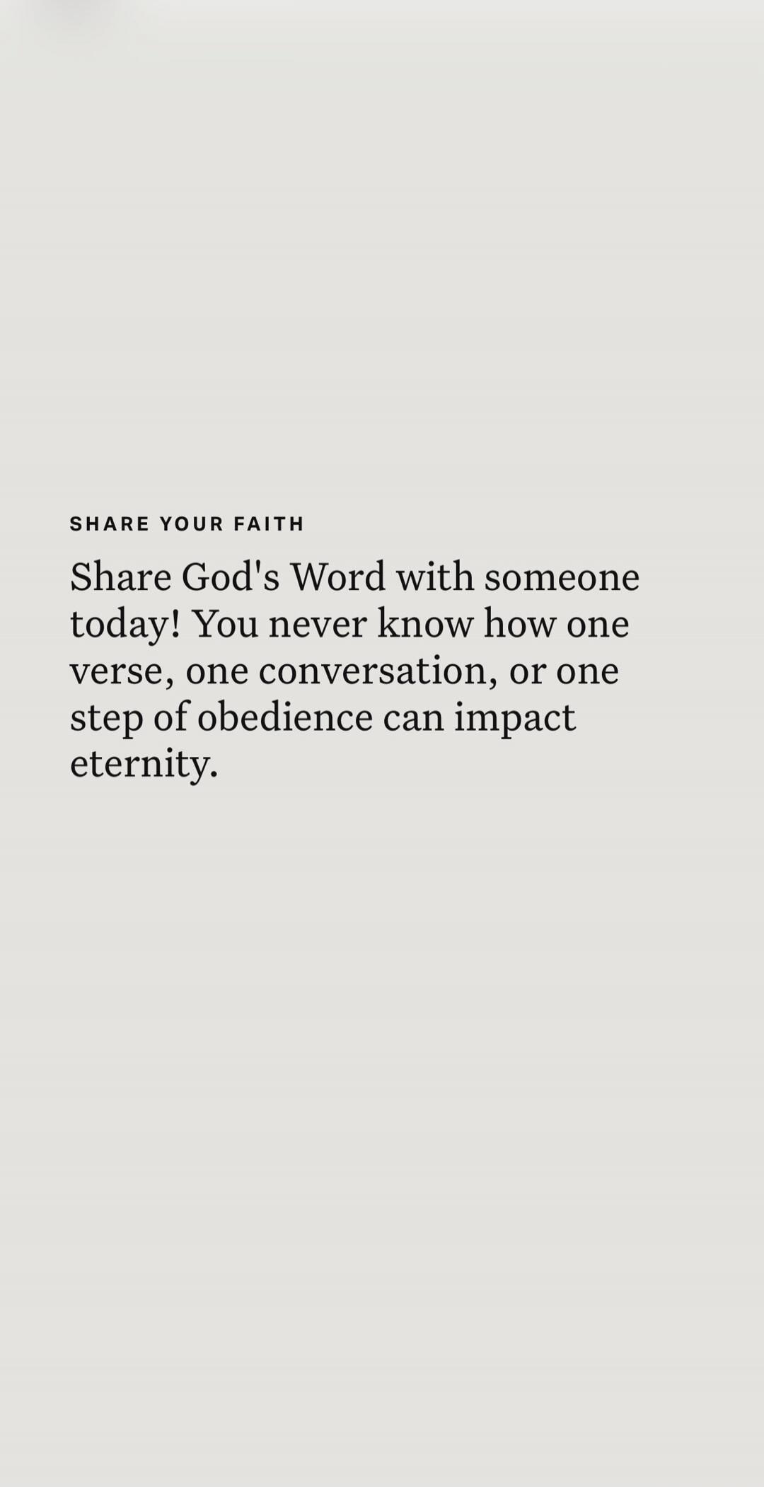 SHARE YOUR FAITH Share God's Word with someone today! You never know how one verse, one conversation, or one step of obedience can impact eternity.