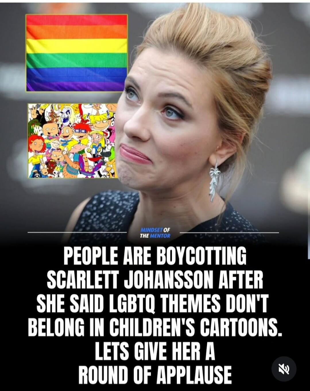 MINDSET OF THE MENTOR PEOPLE ARE BOYCOTTING SCARLETT JOHANSSON AFTER SHE SAID LGBTQ THEMES DON'T BELONG IN CHILDREN'S CARTOONS. LETS GIVE HER A ROUND OF APPLAUSE