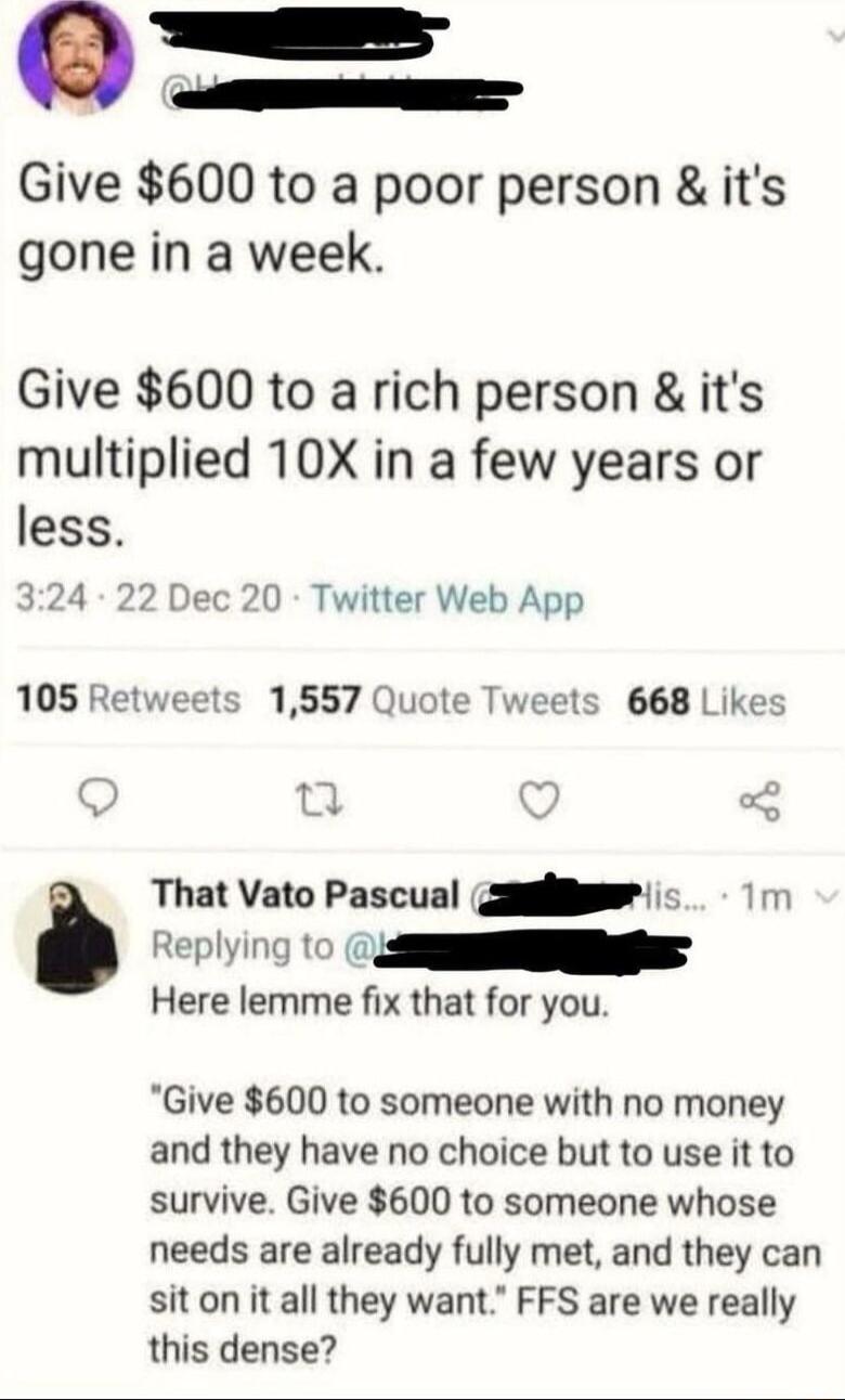 Give 600 to a poor person its gone in a week Give 600 to a rich person its multiplied 10X in a few years or less 324 22 Dec 20 Twitter Web App 105 Retweets 1557 Quote Tweets 668 Likes Replying to 0 i That Vato Pascual gilleeeiis 1m Here lemme fix that for you Give 600 to someone with no money and they have no choice but to use it to survive Give 600 to someone whose needs are already fully met and