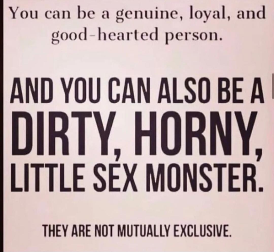 You can be a genuine, loyal, and good-hearted person. AND YOU CAN ALSO BE A DIRTY, HORNY, LITTLE SEX MONSTER. THEY ARE NOT MUTUALLY EXCLUSIVE.