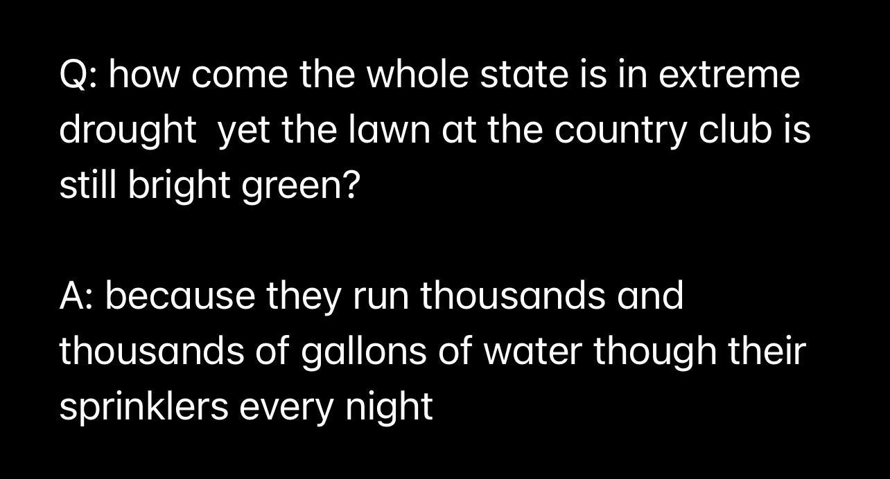 Q how come the whole state is in extreme drought yet the lawn at the country club is still bright green A because they run thousands and thousands of gallons of water though their sprinklers every night