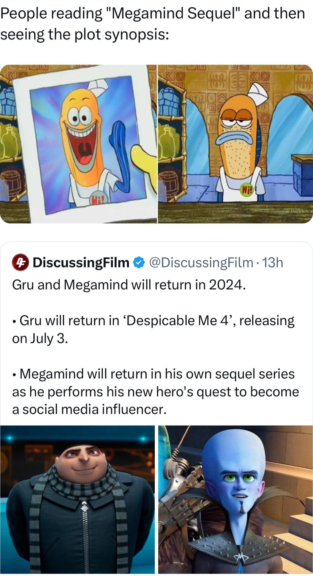People reading Megamind Sequel and then seeing the plot synopsis G DiscussingFilm DiscussingFilm 13h Gru and Megamind will return in 2024 Gru will return in Despicable Me 4 releasing onJuly 3 Megamind will return in his own sequel series as he performs his new heros quest to become asocial media influencer