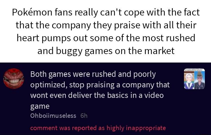 Pokmon fans really cant cope with the fact that the company they praise with all their heart pumps out some of the most rushed and buggy games on the market Both games were rushed and poorly optimized stop praising a company that wont even deliver the basics in a video game Ohboiimuseless