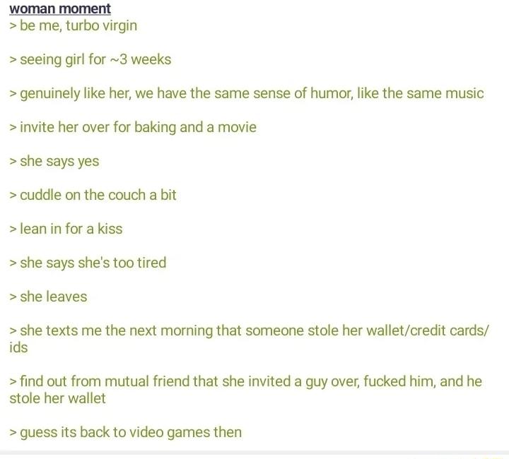 woman moment be me turbo virgin seeing girl for 3 weeks genuinely lie her we have the same sense of humor like the same music invite her over for baking and a movie she says yes cuddle on the couch a bit leanin forakiss she says shes tootired she leaves she texts me the next morning that someone stole her walletcredit cards ids find out from mutual friend that she invited a guy over fucked him and
