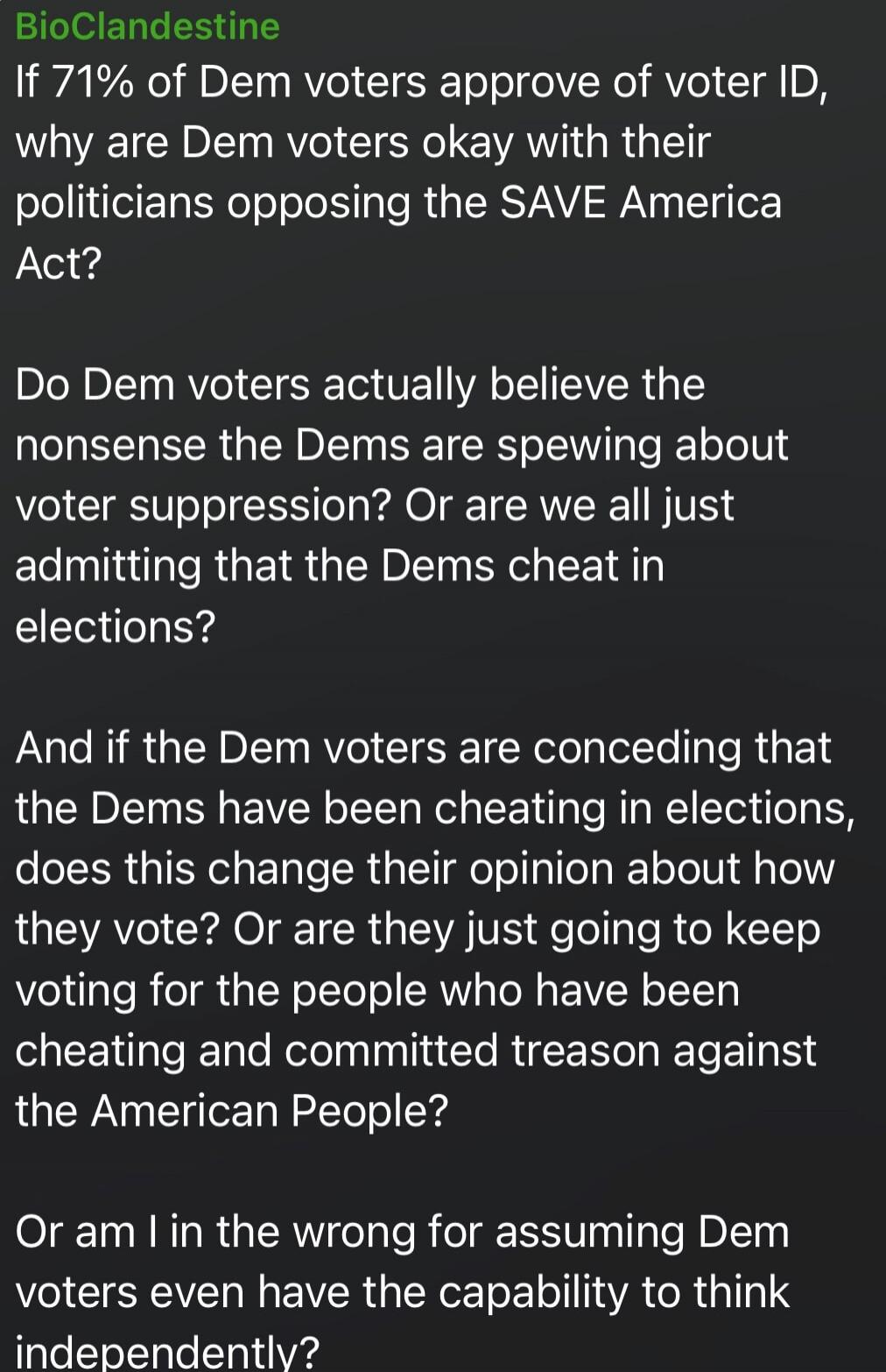 BioClandestine
If 71% of Dem voters approve of voter ID, why are Dem voters okay with their politicians opposing the SAVE America Act?

Do Dem voters actually believe the nonsense the Dems are spewing about voter suppression? Or are we all just admitting that the Dems cheat in elections?

And if the Dem voters are conceding that the Dems have been 