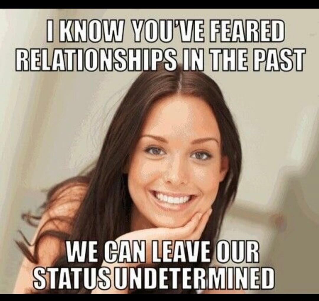 I KNOW YOU'VE FEARED RELATIONSHIPS IN THE PAST WE CAN LEAVE OUR STATUS UNDETERMINED