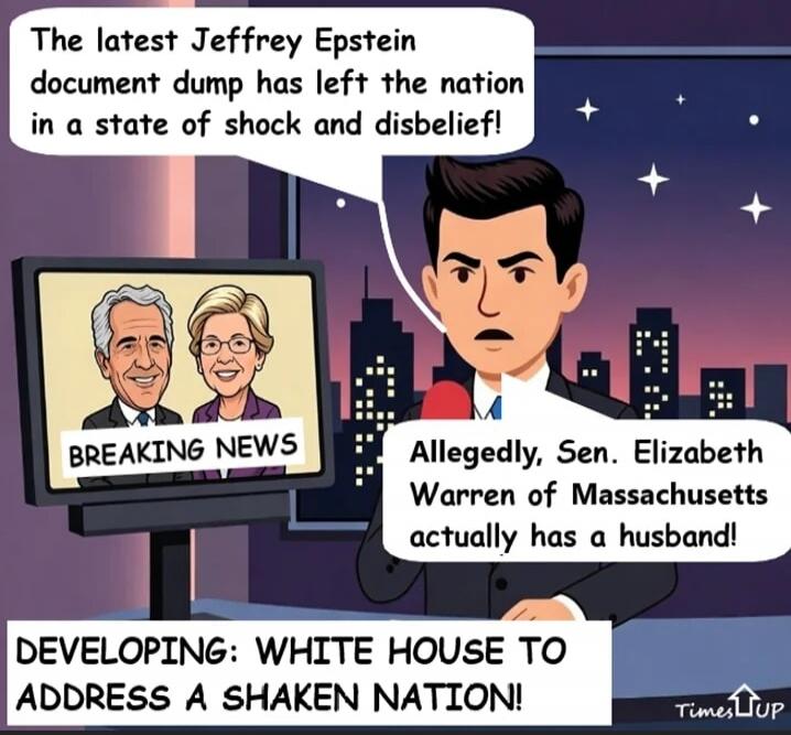 The latest Jeffrey Epstein document dump has left the nation in a state of shock and disbelief! Allegedly, Sen. Elizabeth Warren of Massachusetts actually has a husband! DEVELOPING: WHITE HOUSE TO ADDRESS A SHAKEN NATION!
