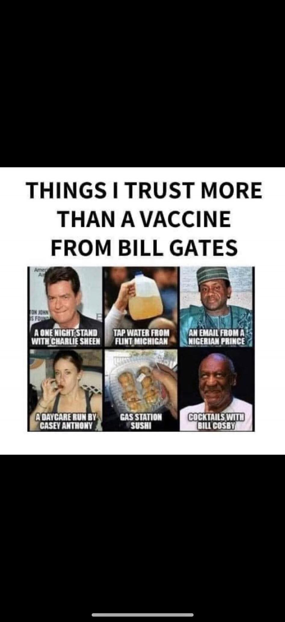 THINGS I TRUST MORE THAN A VACCINE FROM BILL GATES
A ONE NIGHT STAND WITH CHARLIE SHEEN
TAP WATER FROM FLINT MICHIGAN
AN EMAIL FROM A NIGERIAN PRINCE
A DAYCARE RUN BY CASEY ANTHONY
GAS STATION SUSHI
COCKTAILS WITH BILL COSBY