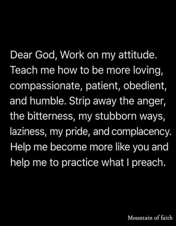 Dear God, Work on my attitude. Teach me how to be more loving, compassionate, patient, obedient, and humble. Strip away the anger, the bitterness, my stubborn ways, laziness, my pride, and complacency. Help me become more like you and help me to practice what I preach.