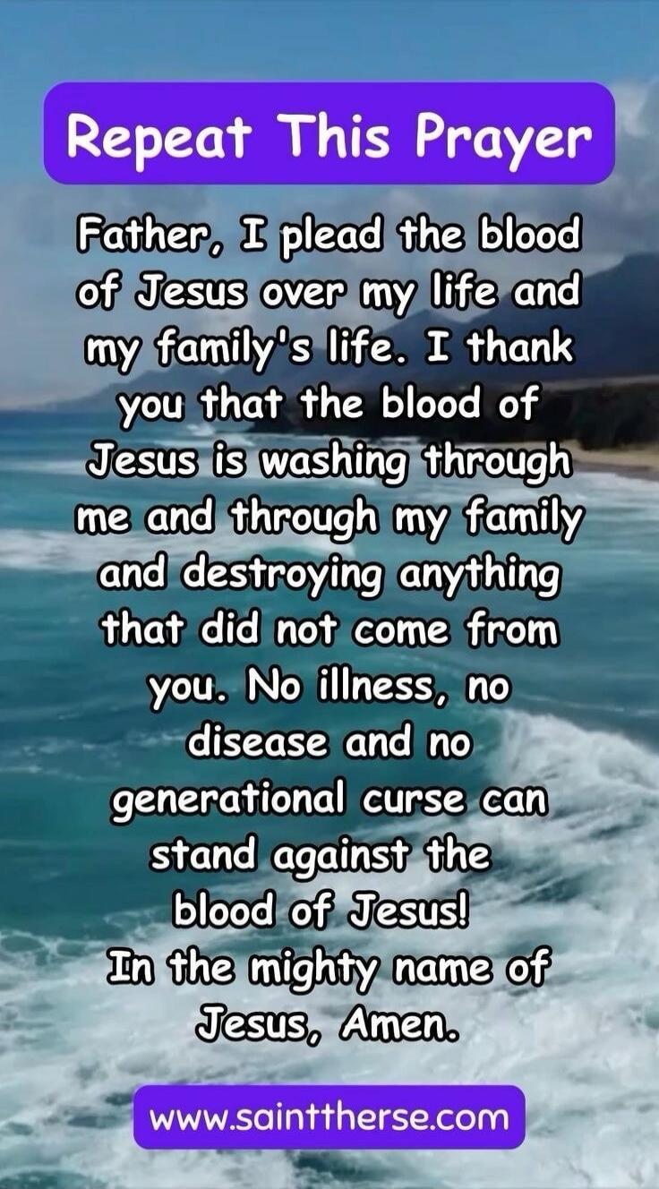 Repeat This Prayer. Father, I plead the blood of Jesus over my life and my family's life. I thank you that the blood of Jesus is washing through me and through my family and destroying anything that did not come from you. No illness, no disease and no generational curse can stand against the blood of Jesus! In the mighty name of Jesus, Amen. www.sa