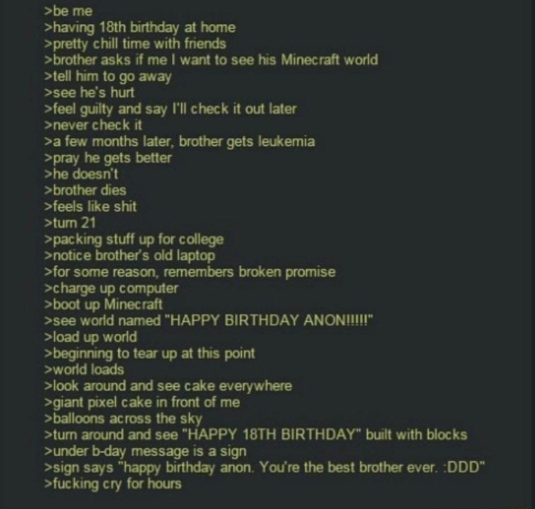 B Anonymous 071515Wed22 2634 No 628235434 nzmcss be me having 18th binthday at home pretty chil time with frends brother asks if me want to see his Minecraht word tell him to go away see hes hut foel gulty and say Il check it out later Snever check it a few months later brother gets leukemia pray he gets better he doesnt brother dies feels ke shit tum 21 packing stuff up for college notice brother