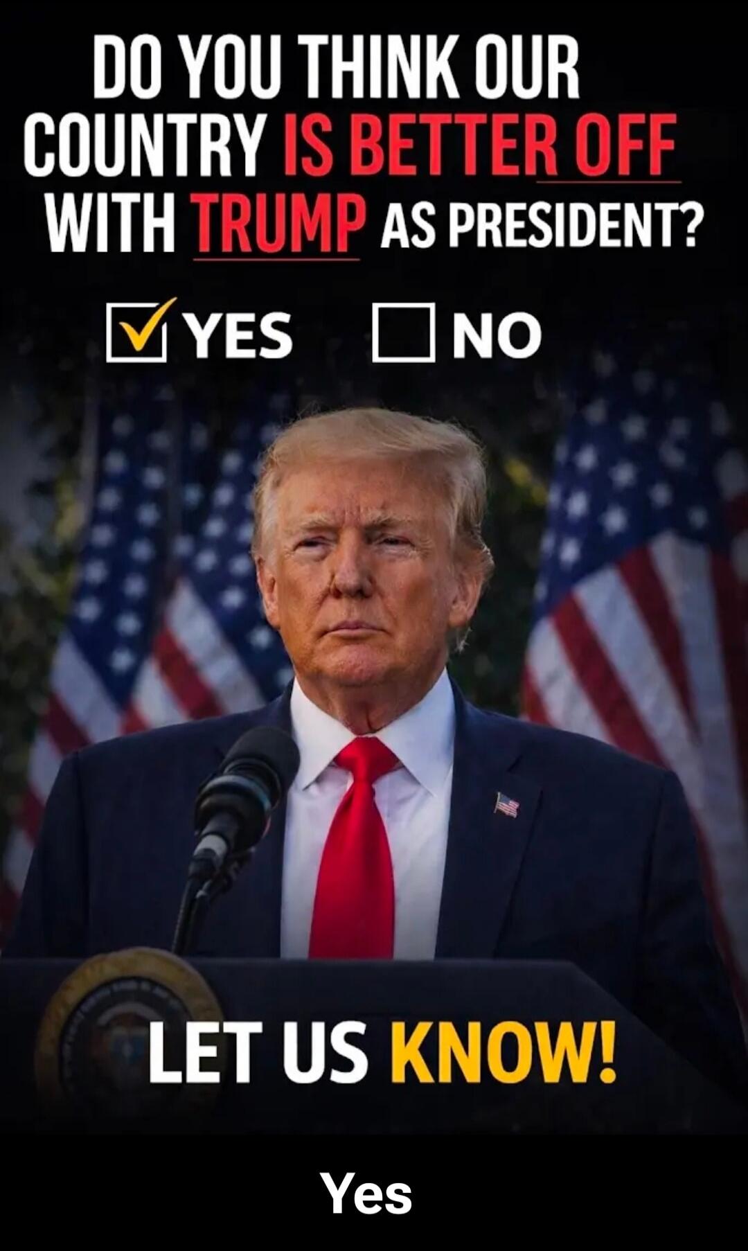 DO YOU THINK OUR COUNTRY IS BETTER OFF WITH TRUMP AS PRESIDENT? YES NO LET US KNOW! Yes