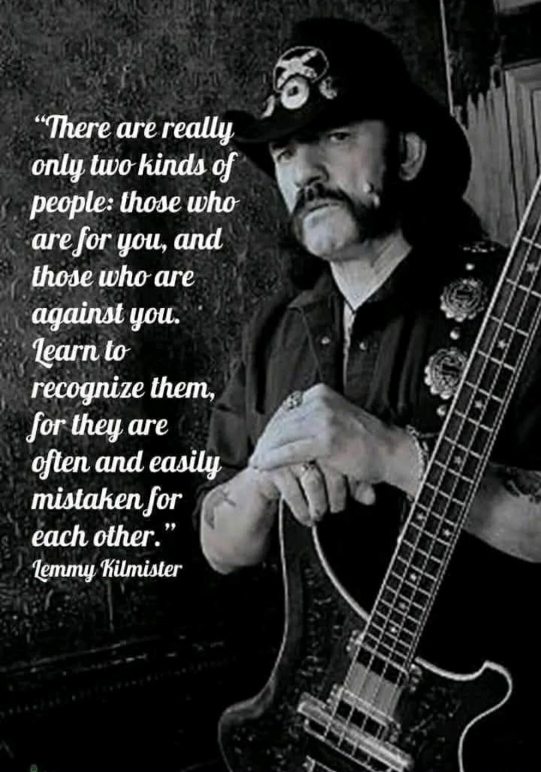 There are really only two kinds of people: those who are for you, and those who are against you. Learn to recognize them, for they are often and easily mistaken for each other. - Lemmy Kilmister