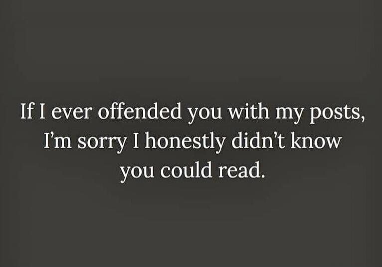 If I ever offended you with my posts, I'm sorry I honestly didn't know you could read.