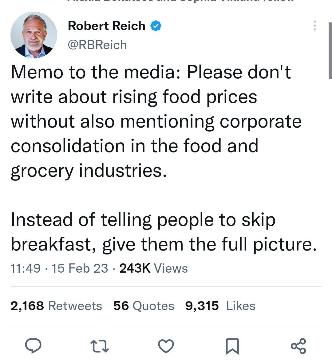 Robert Reich RBReich Memo to the media Please dont write about rising food prices without also mentioning corporate consolidation in the food and grocery industries Instead of telling people to skip breakfast give them the full picture 1149 15 Feb 23 243K Views 2168 Retweets 56 Quotes 9315 Likes o u o
