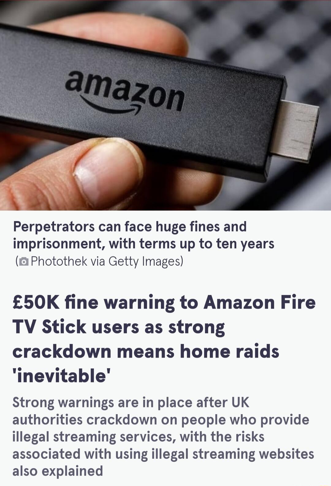 Perpetrators can face huge fines and imprisonment with terms up to ten years 1Photothek via Getty Images 50K fine warning to Amazon Fire TV Stick users as strong crackdown means home raids inevitable Strong warnings are in place after UK authorities crackdown on people who provide illegal streaming services with the risks associated with using illegal streaming websites also explained