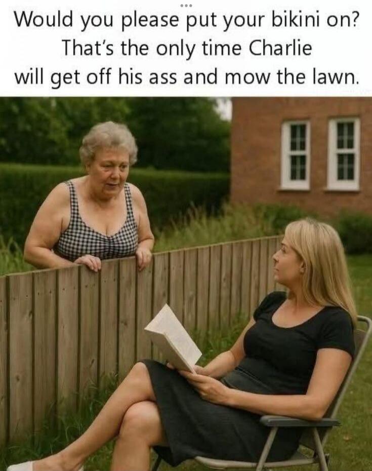 Would you please put your bikini on? That's the only time Charlie will get off his ass and mow the lawn.