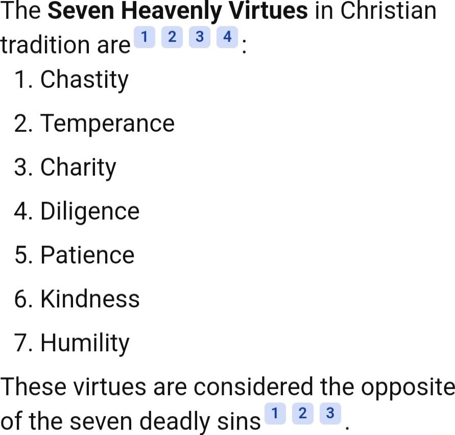 The Seven Heavenly Virtues in Christian traditionare 2 4 1 Chastity 2 Temperance 3 Charity 4 Diligence 5 Patience 6 Kindness 7 Humility These virtues are considered the opposite of the seven deadly sins 2