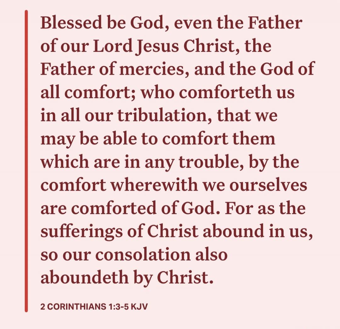 Blessed be God, even the Father of our Lord Jesus Christ, the Father of mercies, and the God of all comfort; who comforteth us in all our tribulation, that we may be able to comfort them which are in any trouble, by the comfort wherewith we ourselves are comforted of God. For as the sufferings of Christ abound in us, so our consolation also abounde