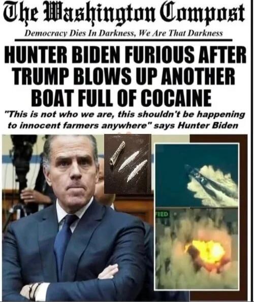 The Washington Compost
Democracy Dies In Darkness, We Are That Darkness
HUNTER BIDEN FURIOUS AFTER TRUMP BLOWS UP ANOTHER BOAT FULL OF COCAINE
