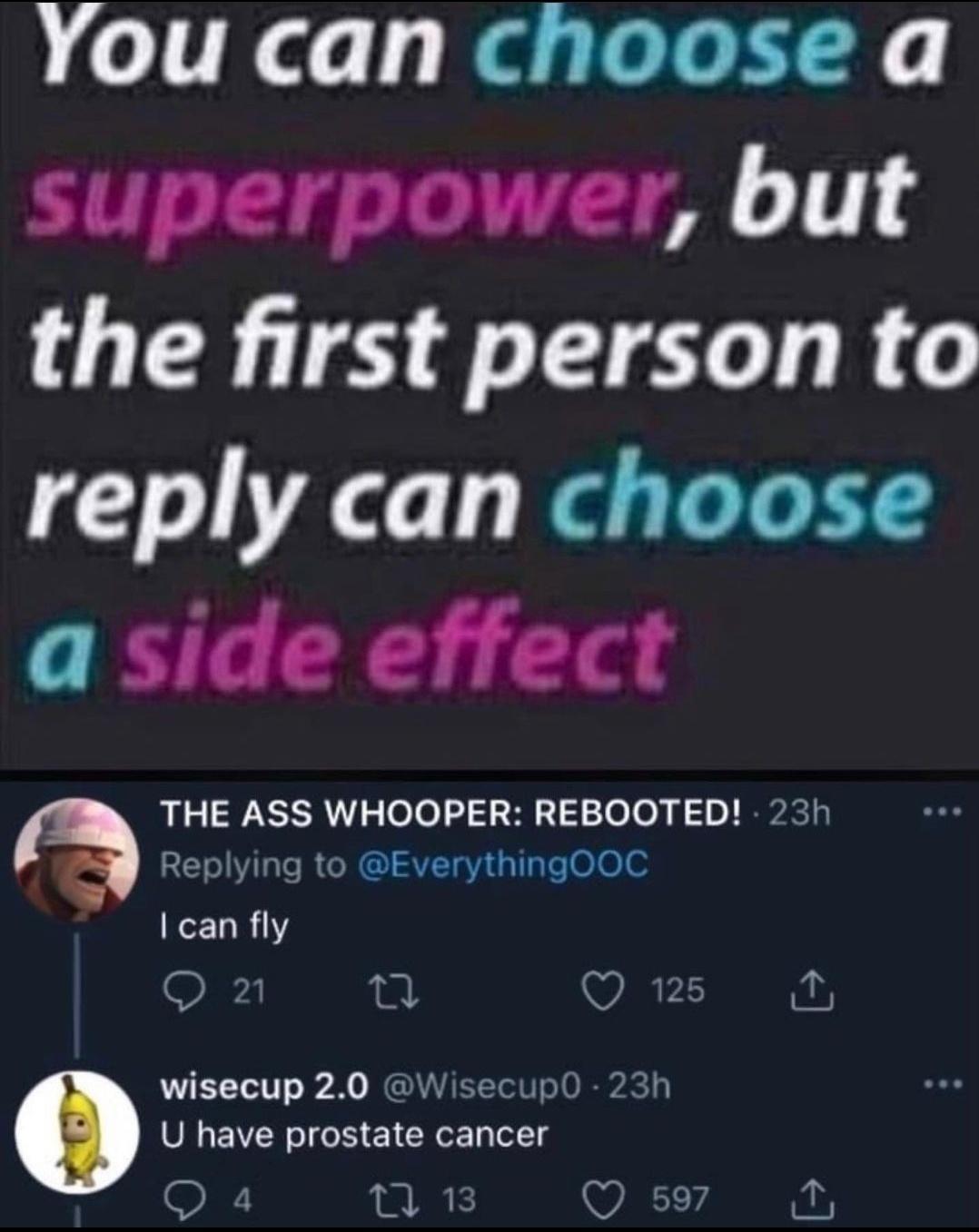 You can choose a superpower but the first person to reply can choose a side effect THE ASS WHOOPER REBOOTED 23h REVILCRGCRGI A1 sllae00 can fly 2 Q 125 i wisecup 20 WisecupO 23h U have prostate cancer Q 4 2 Q 597 T