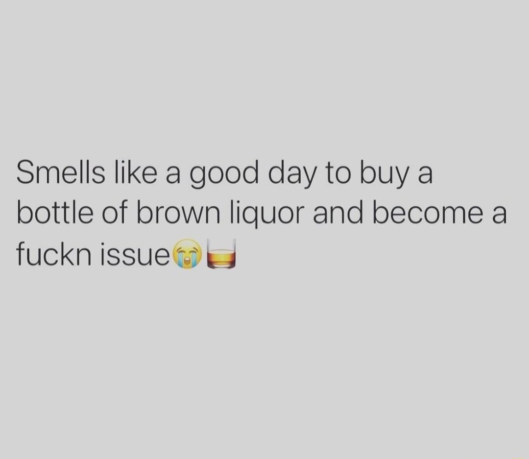 Smells like a good day to buy a bottle of brown liquor and become a fuckn issue ks