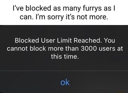 Ive blocked as many furrys as can Im sorry its not more Blocked User Limit Reached You cannot block more than 3000 users at this time