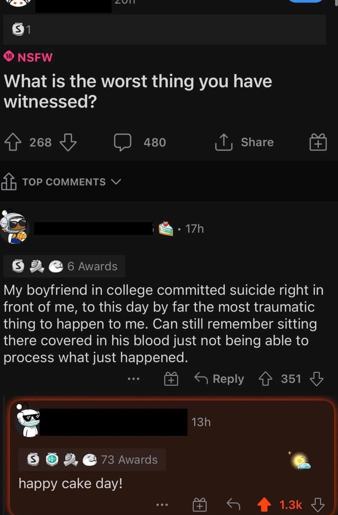 B b R B 2 O NSFW What is the worst thing you have A GESSET i 268 I aso 1 share 0 Top comments 7h 6 2 6 rvards My boyfriend in college committed suicide right in front of me to this day by far the most traumatic thing to happen to me Can still remember sitting there covered in his blood just not being able to process what just happened S Reply 351 13h B e 3 vads ES happy cake day