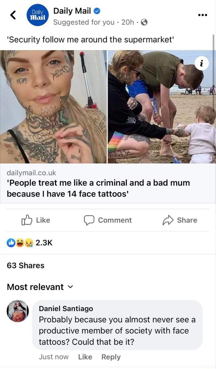 Daily Mail Suggested for you 20h Security follow me around the supermarket dailymailcouk People treat me like a criminal and a bad mum because have 14 face tattoos o Like comment Share O s 23K 63 Shares Most relevant v Daniel Santiago Probably because you almost never see a productive member of society with face tattoos Could that be it Justnow Like Reply