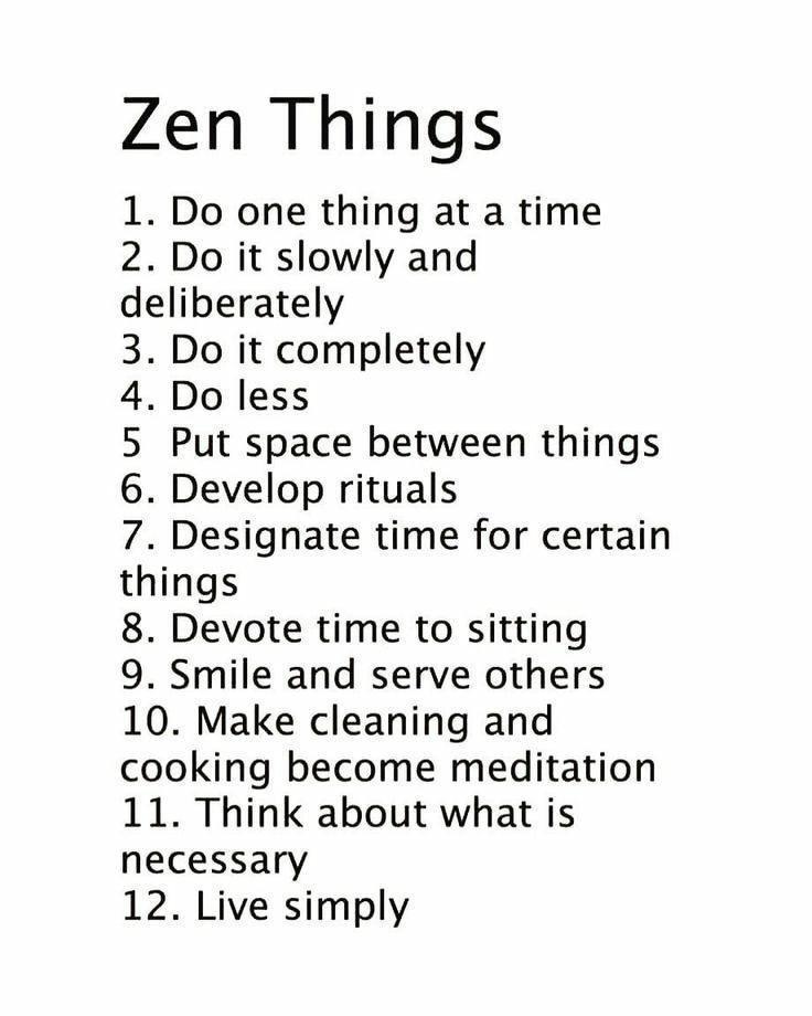 Zen Things 1 Do one thing at a time 2 Do it slowly and deliberately Do it completely Do less Put space between things Develop rituals Designate time for certain thmgs 8 Devote time to sitting 9 Smile and serve others 10 Make cleaning and cooking become meditation 11 Think about what is necessary 12 Live simply lOUI bw