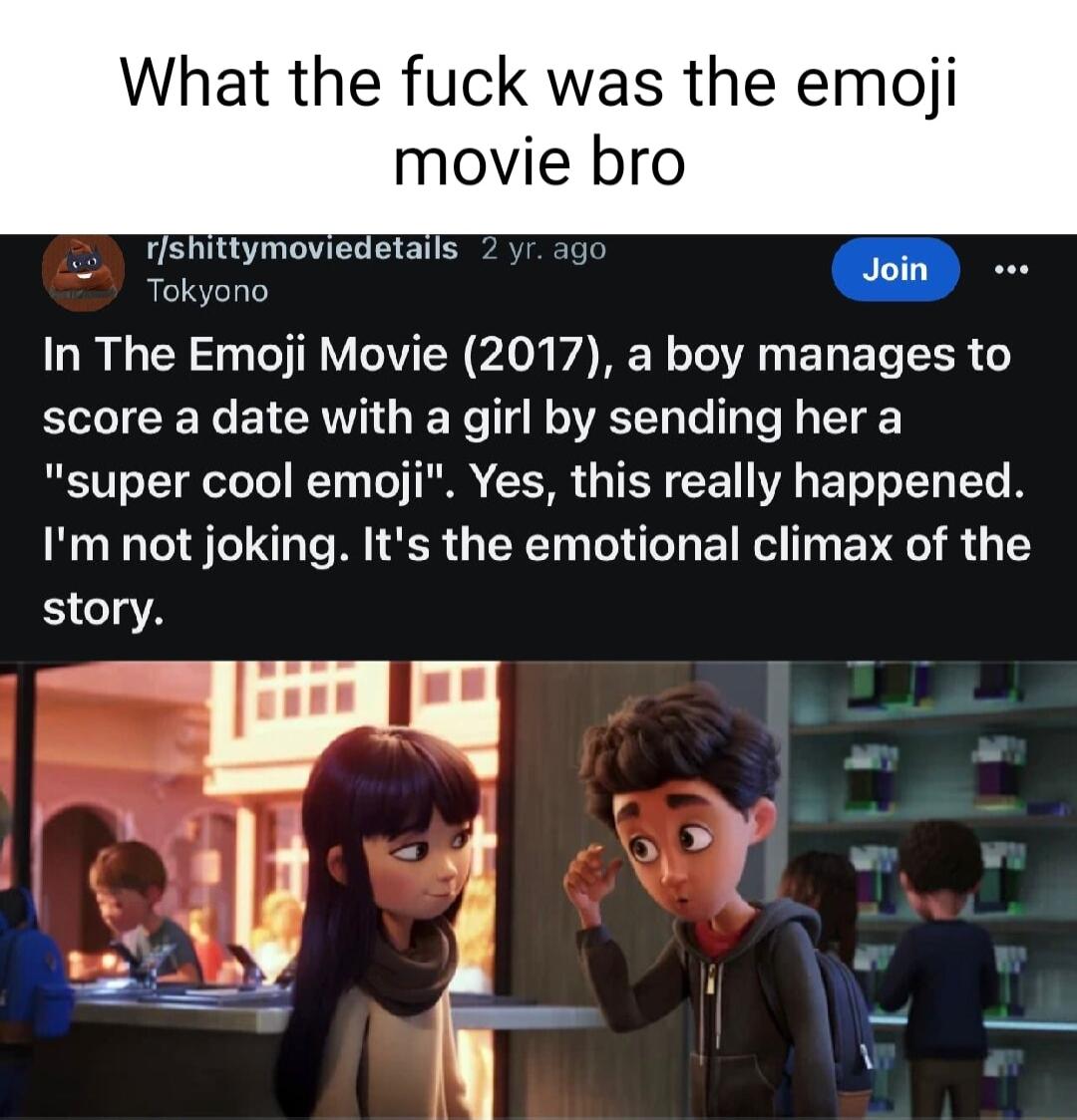 What the fuck was the emoji movie bro rlshitt detail hgc S fshi JEEERCL e oI TN TR Y VTN A0k A BN o To A E T E T TR score a date with a girl by sending her a super cool emoji Yes this really happened Im not joking Its the emotional climax of the story