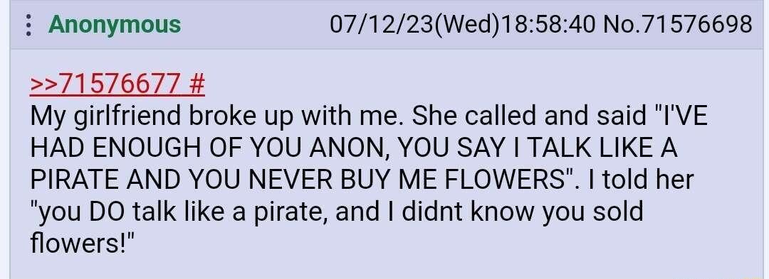 i Anonymous 071223Wed185840 No 71576698 71576677 My girlfriend broke up with me She called and said IVE HAD ENOUGH OF YOU ANON YOU SAY TALK LIKE A PIRATE AND YOU NEVER BUY ME FLOWERS told her you DO talk like a pirate and didnt know you sold flowers
