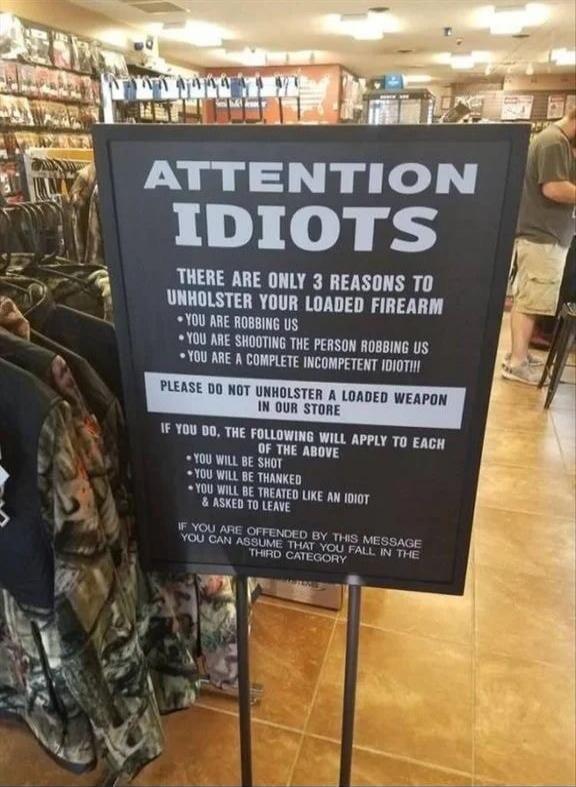 ATTENTION IDIOTS THERE ARE ONLY 3 REASONS TO UNHOLSTER YOUR LOADED FIREARM - YOU ARE ROBBING US - YOU ARE SHOOTING THE PERSON ROBBING US - YOU ARE A COMPLETE INCOMPETENT IDIOT!!! PLEASE DO NOT UNHOLSTER A LOADED WEAPON IN OUR STORE IF YOU DO, THE FOLLOWING WILL APPLY TO EACH OF THE ABOVE - YOU WILL BE SHOT - YOU WILL BE THANKED - YOU WILL BE TREATE