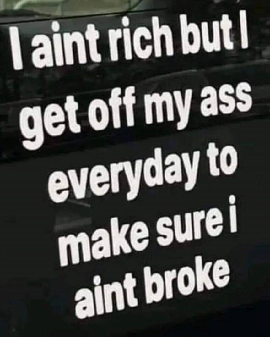 I ain't rich but I get off my ass everyday to make sure i ain't broke