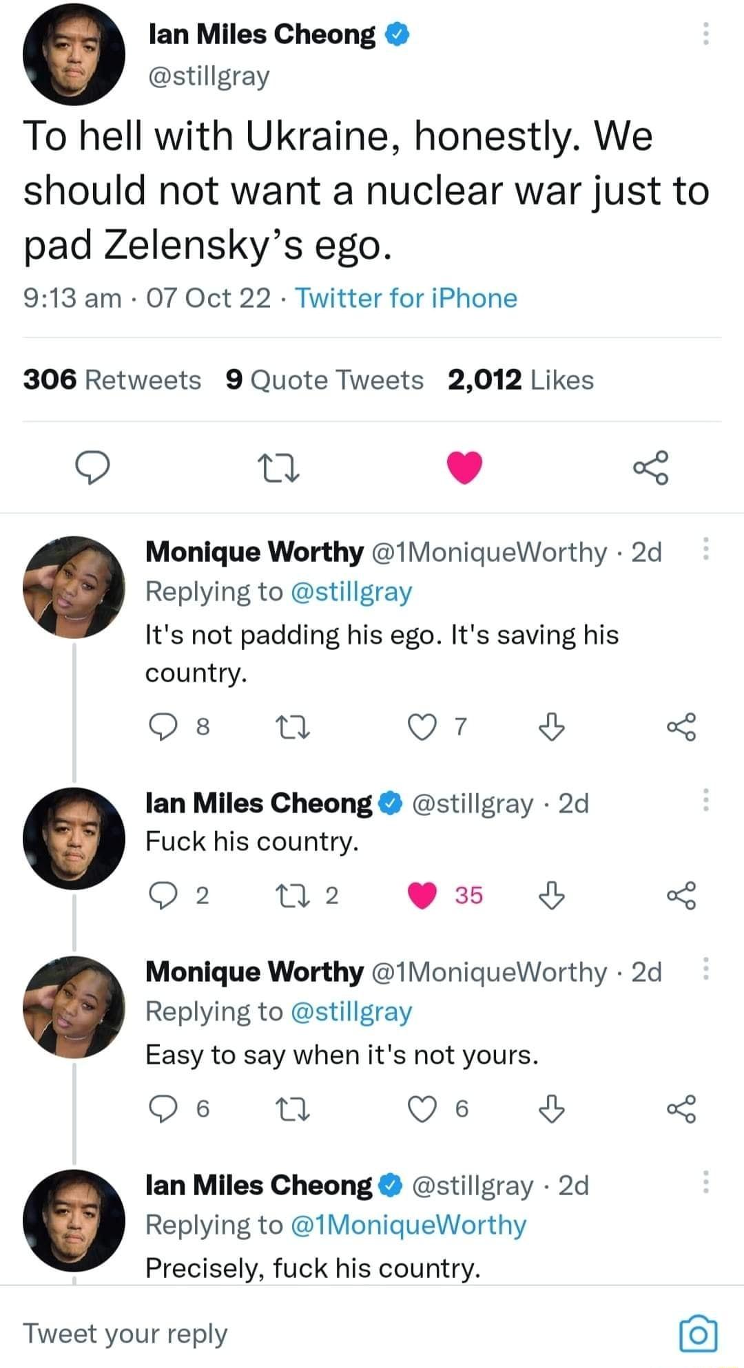 lan Miles Cheong stillgray To hell with Ukraine honestly We should not want a nuclear war just to pad Zelenskys ego 913 am 07 Oct 22 Twitter for iPhone 306 Retweets 9 Quote Tweets 2012 Likes e L J 5 Monique Worthy 1MoniqueWorthy 2d Replying to stillgray Its not padding his ego Its saving his country o m Q7 lan Miles Cheong stillgray 2d Fuck his country 2 N2 3x Monique Worthy 1MoniqueWorthy 2d Repl