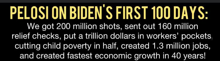 PELOSION BIDENS FIRST 100 DAYSS We got 200 million shots sent out 160 million y e g Yoo 1 4 IToTa Wo ol TSR MWVeTg TSR oToTel Y 8 eijuilaleRelalile NelolVYa sYAT W F U MNeTC F 11CTo RIS Rl ToT W Te o 1N and created fastest economic growth in 40 years